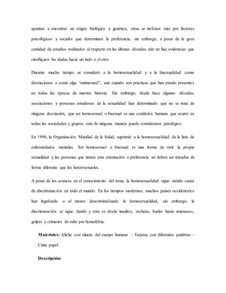 apuntan a encontrar un origen biológico y genético, otras se inclinan más por factores
psicológicos y sociales que determinan la preferencia, sin embargo, a pesar de la gran
cantidad de estudios realizados al respecto en las últimas décadas, aún no hay evidencias que
clarifiquen las dudas hacia un lado o el otro.
Durante mucho tiempo se consideró a la homosexualidad y a la bisexualidad como
desviaciones o como algo “antinatural”, aun cuando son prácticas que han estado presentes
en todas las épocas de nuestra historia. Sin embargo, desde hace algunas décadas,
asociaciones y personas estudiosas de la sexualidad han determinado que no se trata de
ninguna desviación, que ser homosexual o bisexual es una condición humana que ocurre en
todas las sociedades y grupos, esto de ninguna manera puede considerarse patológico.
En 1990, la Organización Mundial de la Salud, suprimió a la homosexualidad de la lista de
enfermedades mentales. Ser homosexual o bisexual es una forma de vivir la propia
sexualidad y las personas que tienen esta orientación o preferencia no deben ser tratadas de
forma diferente que las heterosexuales.
A pesar de los avances en el conocimiento del tema, la homosexualidad sigue siendo causa
de discriminación en todo el mundo. En los tiempos modernos, muchos países occidentales
han legalizado o al menos descriminalizado la homosexualidad, sin embargo, la
discriminación se sigue dando y ésta va desde insultos, rechazo, burlas hasta amenazas,
golpes y crímenes de odio por homofobia.
Materiales: Afiche con silueta del cuerpo humano – Tarjetas con diferentes palabras –
Cinta papel
Descripción:
 