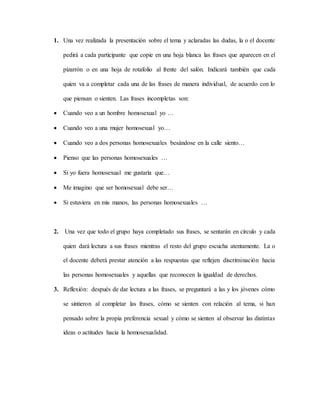 1. Una vez realizada la presentación sobre el tema y aclaradas las dudas, la o el docente
pedirá a cada participante que copie en una hoja blanca las frases que aparecen en el
pizarrón o en una hoja de rotafolio al frente del salón. Indicará también que cada
quien va a completar cada una de las frases de manera individual, de acuerdo con lo
que piensan o sienten. Las frases incompletas son:
 Cuando veo a un hombre homosexual yo …
 Cuando veo a una mujer homosexual yo…
 Cuando veo a dos personas homosexuales besándose en la calle siento…
 Pienso que las personas homosexuales …
 Si yo fuera homosexual me gustaría que…
 Me imagino que ser homosexual debe ser…
 Si estuviera en mis manos, las personas homosexuales …
2. Una vez que todo el grupo haya completado sus frases, se sentarán en círculo y cada
quien dará lectura a sus frases mientras el resto del grupo escucha atentamente. La o
el docente deberá prestar atención a las respuestas que reflejen discriminación hacia
las personas homosexuales y aquellas que reconocen la igualdad de derechos.
3. Reflexión: después de dar lectura a las frases, se preguntará a las y los jóvenes cómo
se sintieron al completar las frases, cómo se sienten con relación al tema, si han
pensado sobre la propia preferencia sexual y cómo se sienten al observar las distintas
ideas o actitudes hacia la homosexualidad.
 