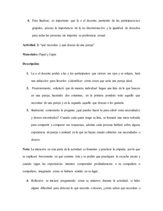 4. Para finalizar, es importante que la o el docente, partiendo de las participaciones
grupales, precise la importancia de la no discriminación y la igualdad de derechos
para todas las personas sin importar su preferencia sexual.
Actividad 2: “qué necesitas y qué deseas de una pareja”
Materiales: Papel y Lápiz
Descripción:
1. La o el docente pedirá a las y los participantes que cierren sus ojos y se relajen, hará
una inducción para llevarlos a identificar cómo creen que sería una pareja ideal.
2. Posteriormente, solicitará que de manera individual hagan una lista de lo que buscan
en una pareja, haciendo dos columnas, en la primera pondrán todo aquello que
necesitan de una pareja y en la segunda aquello que desean o les gustaría.
3. finalmente contestarán la pregunta ¿qué puedes hacer tu para cubrir estas necesidades
y deseos encontrados? Cuando cada quien tenga su lista, se formará una mesa redonda
para compartir y comparar sus respuestas, además cada persona hablará sobre alguna
experiencia de pareja o amistad en la que no hayan estado cubiertas sus necesidades o
deseos.
Nota: La intención en esta parte de la actividad es fomentar y practicar la empatía, por lo que
se explicará brevemente en qué consiste ésta y se pedirá que practiquen la escucha atenta y
cuando oigan las experiencias intenten comprender profundamente a su compañera o
compañero, imaginado cómo se hubiera sentido en su lugar.
4. Reflexión: se iniciará preguntando cómo se sintieron durante la actividad, si hubo
alguna dificultad para detectar lo que necesita o desean, ¿cómo saben que necesitan o
 