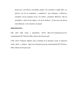 desean eso?, ¿son deseos y necesidades propias o las escucharon en algún lado?, ¿se
parecen a las de sus compañeras y compañeros?, ¿qué semejanzas o diferencias
encuentran con las respuestas de las y los demás?, ¿encuentran diferencias entre las
necesidades y deseos de las mujeres y las de los hombres?, ¿Cómo creen que afecten
estas diferencias en las relaciones de pareja?
BIBLIOGRAFÍA:
Guía sobre salud sexual y reproductiva. (2019). https://www.huesped.org.ar/wp-
content/uploads/2017/04/Guia-SSR-y-Diseno-de-Proyectos.pdf
CEIP. (2013). Propuesta didáctica para el abordaje de la educación sexual en educación
sexual inicial y primaria. https://www.huesped.org.ar/wp-content/uploads/2017/04/Guia-
SSR-y-Diseno-de-Proyectos.pdf
 