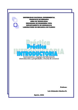 UNIVERSIDAD NACIONAL EXPERIMENTAL
FRANCISCO DE MIRANDA
AREA DE TECNOLOGIA
PROGRAMA DE INGENIERIA CIVIL
DEPARTAMENTO DE HIDRAULICA
LABORATORIO DE MECANICA DE FLUIDOS
Instrumentos y Equipos de laboratorio
(Introducción y propiedades. (Teoría de errores)
Profesor:
Luís Alejandro Sánchez R.
Agosto, 2006
 
