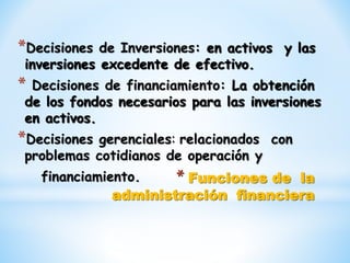 * Funciones de la
administración financiera
*Decisiones de Inversiones: en activos y las
inversiones excedente de efectivo.
* Decisiones de financiamiento: La obtención
de los fondos necesarios para las inversiones
en activos.
*Decisiones gerenciales: relacionados con
problemas cotidianos de operación y
financiamiento.
 