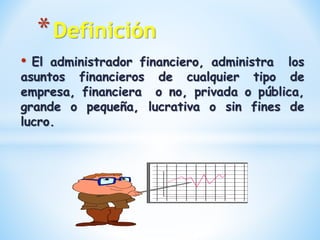 • El administrador financiero, administra los
asuntos financieros de cualquier tipo de
empresa, financiera o no, privada o pública,
grande o pequeña, lucrativa o sin fines de
lucro.
*Definición
 