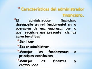 *Características del administrador
financiero.
*El administrador financiero
desempeña un rol fundamental en la
operación de una empresa, por lo
que requiere que presente ciertas
características:
*Ser líder
*Saber administrar
*Manejar los fundamentos o
principios económicos
*Manejar las finanzas y
contabilidad
 