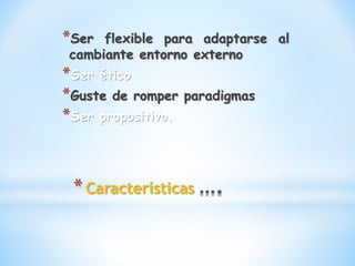 *Características
*Ser flexible para adaptarse al
cambiante entorno externo
*Ser ético
*Guste de romper paradigmas
*Ser propositivo.
 