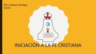 INICIACIÓN A LA FE CRISTIANA
Pbro. Eleazar Santiago
García
 