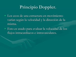 Principio Doppler.
• Los ecos de una estructura en movimiento
varían según la velocidad y la dirección de la
misma.
• Esto es usado para evaluar la velocidad de los
flujos intracardíacos e intravasculares.
 