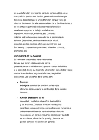 en la vida familiar, provocando cambios considerables en su
composición y estructura familiar, generando tensiones que
tienden a desestabilizar la unidad familiar, porque ya no se
dispone de una red de relaciones sociales de la familia extensa y
de los antiguos patrones culturales tradicionales que
servían de apoyo en el trabajo, socialización,
migración, recreación, herencia, etc. Cada vez
más los padres tienen que depender de la asistencia de
terceros (wawa wasi, centros de educación inicial,
escuelas, postas médicas, etc.) para cumplir con sus
funciones y compromisos paternales, laborales, políticos,
gremiales, etc.
FUNCIONES DE LA FAMILIA
La familia en la sociedad tiene importantes
tareas, que tienen relación directa con la
preservación de la vida humana, generar nuevos individuos
a la sociedad. Como su desarrollo y bienestar. Dar a todos y cada
uno de sus miembros seguridad afectiva y seguridad
económica. Las funciones de la familia son:
 Función
biológica: consiste en procrear o traer hijos
al mundo para asegurar la continuidad de la especie
humana.
 función protectora: se da
seguridad y cuidados a los niños, los inválidos
y los ancianos .Cuidados al recién nacido para
garantizar su supervivencia, porque los seres humanos, a
diferencia de los demás seres vivientes inferiores,
necesitan de un período mayor de asistencia y cuidado
en su crianza, alimentación y abrigo, tanto de los
padres como de los adultos en general.
 