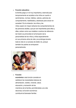  Función educativa: ,
la familia juega un rol muy importante y esencial pues
tempranamente se socializa a los niños en cuanto a
sentimientos, normas, hábitos, valores, patrones de
comportamiento, habilidades y destrezas para actuar en
sociedad. Por la imitación, los niños y las
niñas copian sin mayor esfuerzo los comportamientos de
las personas adultas, que por ser importantes para ellos y
ellas, actúan como sus modelos o centros de referencia
tal misión es primordial en la formación de la
personalidad de los niños y niñas especialmente
en sus primeros años de vida y se prolonga durante
toda la vida en un proceso de doble vía, porque
también los padres se enriquecen
personalmente.
 Función
económica: esta función consiste en
satisfacer las necesidades básicas de
alimentación, vestido, vivienda, salud,
educación y recreación de los
miembros de la familia; permitiéndoles una vida
decorosa, la función económica
contribuirá al bienestar familiar.
 