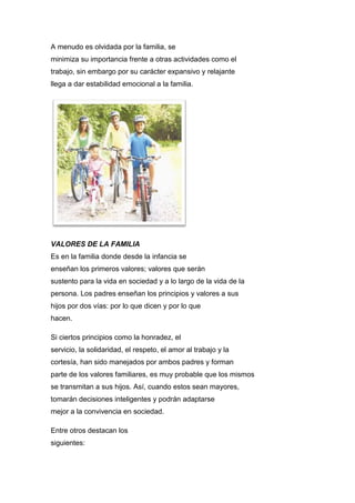 A menudo es olvidada por la familia, se
minimiza su importancia frente a otras actividades como el
trabajo, sin embargo por su carácter expansivo y relajante
llega a dar estabilidad emocional a la familia.
VALORES DE LA FAMILIA
Es en la familia donde desde la infancia se
enseñan los primeros valores; valores que serán
sustento para la vida en sociedad y a lo largo de la vida de la
persona. Los padres enseñan los principios y valores a sus
hijos por dos vías: por lo que dicen y por lo que
hacen.
Si ciertos principios como la honradez, el
servicio, la solidaridad, el respeto, el amor al trabajo y la
cortesía, han sido manejados por ambos padres y forman
parte de los valores familiares, es muy probable que los mismos
se transmitan a sus hijos. Así, cuando estos sean mayores,
tomarán decisiones inteligentes y podrán adaptarse
mejor a la convivencia en sociedad.
Entre otros destacan los
siguientes:
 