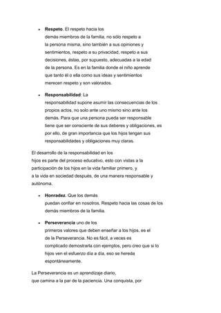  Respeto. El respeto hacia los
demás miembros de la familia, no sólo respeto a
la persona misma, sino también a sus opiniones y
sentimientos, respeto a su privacidad, respeto a sus
decisiones, éstas, por supuesto, adecuadas a la edad
de la persona. Es en la familia donde el niño aprende
que tanto él o ella como sus ideas y sentimientos
merecen respeto y son valorados.
 Responsabilidad: La
responsabilidad supone asumir las consecuencias de los
propios actos, no solo ante uno mismo sino ante los
demás. Para que una persona pueda ser responsable
tiene que ser consciente de sus deberes y obligaciones, es
por ello, de gran importancia que los hijos tengan sus
responsabilidades y obligaciones muy claras.
El desarrollo de la responsabilidad en los
hijos es parte del proceso educativo, esto con vistas a la
participación de los hijos en la vida familiar primero, y
a la vida en sociedad después, de una manera responsable y
autónoma.
 Honradez. Que los demás
puedan confiar en nosotros. Respeto hacia las cosas de los
demás miembros de la familia.
 Perseverancia uno de los
primeros valores que deben enseñar a los hijos, es el
de la Perseverancia. No es fácil, a veces es
complicado demostrarla con ejemplos, pero creo que si lo
hijos ven el esfuerzo día a día, eso se hereda
espontáneamente.
La Perseverancia es un aprendizaje diario,
que camina a la par de la paciencia. Una conquista, por
 