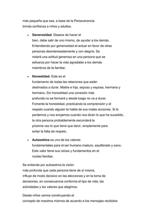 más pequeña que sea, a base de la Perseverancia
brinda confianza a niños y adultos.
 Generosidad. Deseos de hacer el
bien, debe salir de uno mismo, de ayudar a los demás.
Entendiendo por generosidad el actuar en favor de otras
personas desinteresadamente y con alegría. Se
notará una actitud generosa en una persona que se
esfuerza por hacer la vida agradable a los demás
miembros de la familiar.
 Honestidad. Este es el
fundamento de todas las relaciones que están
destinados a durar. Madre e hija, esposo y esposa, hermana y
hermano. Sin honestidad una conexión más
profunda no se formará y desde luego no va a durar.
Fomente la honestidad, practicando la comprensión y el
respeto cuando alguien te habla de sus malas acciones. Si lo
perdemos y nos enojamos cuando nos dicen lo que ha sucedido,
la otra persona probablemente esconderá la
próxima vez lo que tiene que decir, simplemente para
evitar la falta de respeto.
 Autoestima es uno de los valores
fundamentales para el ser humano maduro, equilibrado y sano.
Este valor tiene sus raíces y fundamentos en el
núcleo familiar.
Se entiende por autoestima la visión
más profunda que cada persona tiene de sí misma,
influye de modo decisivo en las elecciones y en la toma de
decisiones, en consecuencia conforma el tipo de vida, las
actividades y los valores que elegimos.
Desde niños vamos construyendo el
concepto de nosotros mismos de acuerdo a los mensajes recibidos
 