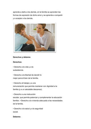 aprende a darlo a los demás, en la familia se aprenden las
formas de expresión de dicho amor y se aprende a compartir
y a aceptar a los demás.
Derechos y deberes
Derechos:
• Derecho a la vida y a la
subsistencia.
• Derecho a la libertad de decidir lo
mejor para el bien de la familia.
• Derecho al trabajo y a una
remuneración que permita mantener con dignidad a la
familia (y a un saludable descanso).
• Derecho a una instrucción
escolar, que permita potenciar y complementar la educación
familiar. • Derecho a la vivienda adecuada a las necesidades
de la familia.
• Derecho a la salud y a la seguridad
social.
Deberes:
 
