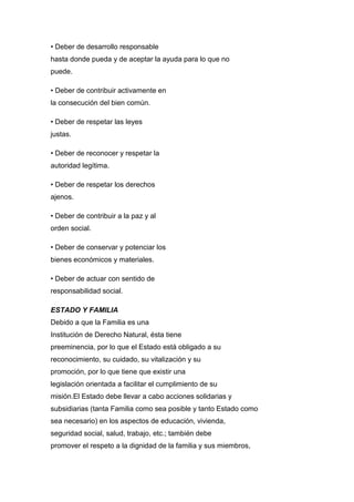 • Deber de desarrollo responsable
hasta donde pueda y de aceptar la ayuda para lo que no
puede.
• Deber de contribuir activamente en
la consecución del bien común.
• Deber de respetar las leyes
justas.
• Deber de reconocer y respetar la
autoridad legítima.
• Deber de respetar los derechos
ajenos.
• Deber de contribuir a la paz y al
orden social.
• Deber de conservar y potenciar los
bienes económicos y materiales.
• Deber de actuar con sentido de
responsabilidad social.
ESTADO Y FAMILIA
Debido a que la Familia es una
Institución de Derecho Natural, ésta tiene
preeminencia, por lo que el Estado está obligado a su
reconocimiento, su cuidado, su vitalización y su
promoción, por lo que tiene que existir una
legislación orientada a facilitar el cumplimiento de su
misión.El Estado debe llevar a cabo acciones solidarias y
subsidiarias (tanta Familia como sea posible y tanto Estado como
sea necesario) en los aspectos de educación, vivienda,
seguridad social, salud, trabajo, etc.; también debe
promover el respeto a la dignidad de la familia y sus miembros,
 