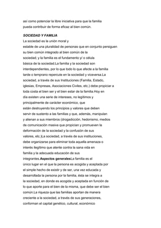 así como potenciar la libre iniciativa para que la familia
pueda contribuir de forma eficaz al bien común.
SOCIEDAD Y FAMILIA
La sociedad es la unión moral y
estable de una pluralidad de personas que en conjunto persiguen
su bien común integrado al bien común de la
sociedad; y la familia es el fundamento y/ o célula
básica de la sociedad.La familia y la sociedad son
interdependientes, por lo que todo lo que afecte a la familia
tarde o temprano repercute en la sociedad y viceversa.La
sociedad, a través de sus Instituciones (Familia, Estado,
iglesias, Empresas, Asociaciones Civiles, etc.) debe propiciar a
toda costa el bien ser y el bien estar de la familia.Hoy en
día existen una serie de intereses, no legítimos y
principalmente de carácter económico, que
están destruyendo los principios y valores que deben
servir de sustento a las familias y que, además, manipulan
y alienan a sus miembros (drogadicción, hedonismo, medios
de comunicación masiva que propician y promueven la
deformación de la sociedad y la confusión de sus
valores, etc.)La sociedad, a través de sus instituciones,
debe organizarse para eliminar toda aquella amenaza o
interés ilegítimo que atente contra la sana vida en
familia y la adecuada educación de sus
integrantes.Aspectos generalesLa familia es el
único lugar en el que la persona es acogida y aceptada por
el simple hecho de existir y de ser, una vez educada y
desarrollada la persona por la familia, ésta se integra a
la sociedad, en donde es acogida y aceptada en función de
lo que aporte para el bien de la misma, que debe ser el bien
común.La riqueza que las familias aportan de manera
creciente a la sociedad, a través de sus generaciones,
conforman el capital genético, cultural, económico
 