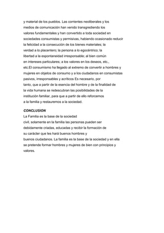 y material de los pueblos. Las corrientes neoliberales y los
medios de comunicación han venido transgrediendo los
valores fundamentales y han convertido a toda sociedad en
sociedades consumistas y permisivas, habiendo ocasionado reducir
la felicidad a la consecución de los bienes materiales; la
verdad a lo placentero; la persona a lo egocéntrico; la
libertad a la espontaneidad irresponsable; al bien común
en intereses particulares; a los valores en los deseos, etc.,
etc.El consumismo ha llegado al extremo de convertir a hombres y
mujeres en objetos de consumo y a los ciudadanos en consumistas
pasivos, irresponsables y acríticos Es necesario, por
tanto, que a partir de la esencia del hombre y de la finalidad de
la vida humana se redescubran las posibilidades de la
institución familiar, para que a partir de ello reforcemos
a la familia y restauremos a la sociedad.
CONCLUSION
La Familia es la base de la sociedad
civil, solamente en la familia las personas pueden ser
debidamente criadas, educadas y recibir la formación de
su carácter que les hará buenos hombres y
buenos ciudadanos. La familia es la base de la sociedad y en ella
se pretende formar hombres y mujeres de bien con principios y
valores.
 