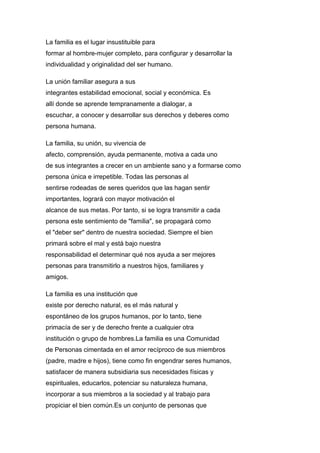 La familia es el lugar insustituible para
formar al hombre-mujer completo, para configurar y desarrollar la
individualidad y originalidad del ser humano.
La unión familiar asegura a sus
integrantes estabilidad emocional, social y económica. Es
allí donde se aprende tempranamente a dialogar, a
escuchar, a conocer y desarrollar sus derechos y deberes como
persona humana.
La familia, su unión, su vivencia de
afecto, comprensión, ayuda permanente, motiva a cada uno
de sus integrantes a crecer en un ambiente sano y a formarse como
persona única e irrepetible. Todas las personas al
sentirse rodeadas de seres queridos que las hagan sentir
importantes, logrará con mayor motivación el
alcance de sus metas. Por tanto, si se logra transmitir a cada
persona este sentimiento de "familia", se propagará como
el "deber ser" dentro de nuestra sociedad. Siempre el bien
primará sobre el mal y está bajo nuestra
responsabilidad el determinar qué nos ayuda a ser mejores
personas para transmitirlo a nuestros hijos, familiares y
amigos.
La familia es una institución que
existe por derecho natural, es el más natural y
espontáneo de los grupos humanos, por lo tanto, tiene
primacía de ser y de derecho frente a cualquier otra
institución o grupo de hombres.La familia es una Comunidad
de Personas cimentada en el amor recíproco de sus miembros
(padre, madre e hijos), tiene como fin engendrar seres humanos,
satisfacer de manera subsidiaria sus necesidades físicas y
espirituales, educarlos, potenciar su naturaleza humana,
incorporar a sus miembros a la sociedad y al trabajo para
propiciar el bien común.Es un conjunto de personas que
 