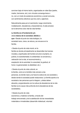 conviven bajo el mismo techo, organizadas en roles fijos (padre,
madre, hermanos, etc.) con vínculos consanguíneos o
no, con un modo de existencia económico y social comunes,
con sentimientos afectivos que los unen y aglutinan.
Naturalmente pasa por el nacimiento, luego crecimiento,
multiplicación, decadencia y trascendencia. A este proceso
se le denomina ciclo vital de vida familiar.
La familia es el fundamento y/o
célula básica de la sociedad, debido a
que:• Desde el punto de vista biológico, la
sociedad nace, crece, se educa y se renueva en la
familia.
• Desde el punto de vista moral, en la
familia es donde principalmente se desarrollan las fuerzas
morales y espirituales del hombre (el amor al prójimo, la
justicia, la subsidiariedad, la solidaridad, la conciencia y
valoración de la vida, el reconocimiento y
aceptación de la autoridad, la veracidad, la gratitud, el
honor, la generosidad, la afabilidad, etc.)
• Desde el punto de vista cultural, en
la familia, como en el ámbito más cercano a las
personas, es donde nace y se hace la cultura de una sociedad y
desde donde la sociedad puede restaurarse. La familia aporta a la
sociedad a las personas que la integran, y éstas deben
elevarla y engrandecerla con la cultura (la decadencia de la vida
familiar es la causa más profunda de la decadencia de las
sociedades).
• Desde el punto de vista
económico y material, la familia, a través del
trabajo remunerado y de la satisfacción de las necesidades
materiales e inmateriales (desarrollo intelectual, voluntad
 