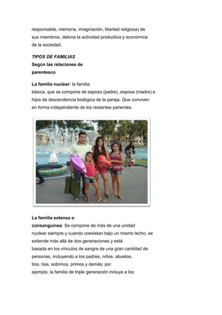 responsable, memoria, imaginación, libertad religiosa) de
sus miembros, detona la actividad productiva y económica
de la sociedad.
TIPOS DE FAMILIAS
Según las relaciones de
parentesco
La familia nuclear: la familia
básica, que se compone de esposo (padre), esposa (madre) e
hijos de descendencia biológica de la pareja. Que conviven
en forma independiente de los restantes parientes.
La familia extensa o
consanguínea: Se compone de más de una unidad
nuclear siempre y cuando coexistan bajo un mismo techo, se
extiende más allá de dos generaciones y está
basada en los vínculos de sangre de una gran cantidad de
personas, incluyendo a los padres, niños, abuelos,
tíos, tías, sobrinos, primos y demás; por
ejemplo, la familia de triple generación incluye a los
 