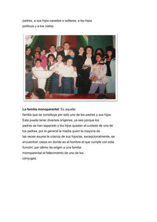 padres, a sus hijos casados o solteros, a los hijos
políticos y a los nietos.
La familia monoparental: Es aquella
familia que se constituye por solo uno de los padres y sus hijos.
Esta puede tener diversos orígenes, ya sea porque los
padres se han separado y los hijos quedan al cuidado de uno de
los padres, por lo general la madre quien la mayoría de
las veces asume la crianza de sus hijos/as, excepcionalmente, se
encuentran casos en donde es el hombre el que cumple con esta
función; por último da origen a una familia
monoparental el fallecimiento de uno de los
cónyuges.
 