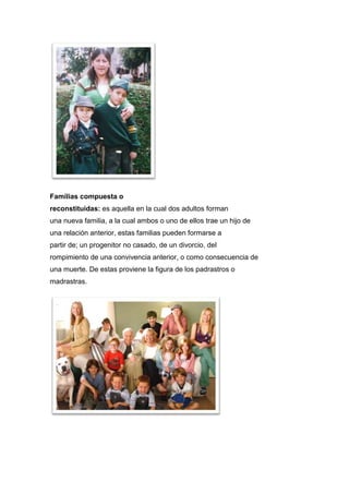 Familias compuesta o
reconstituidas: es aquella en la cual dos adultos forman
una nueva familia, a la cual ambos o uno de ellos trae un hijo de
una relación anterior, estas familias pueden formarse a
partir de; un progenitor no casado, de un divorcio, del
rompimiento de una convivencia anterior, o como consecuencia de
una muerte. De estas proviene la figura de los padrastros o
madrastras.
 