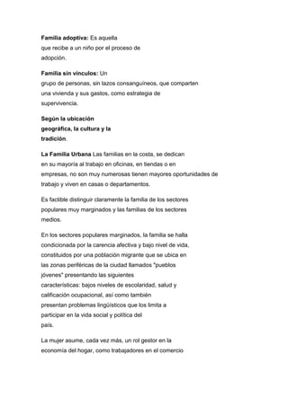 Familia adoptiva: Es aquella
que recibe a un niño por el proceso de
adopción.
Familia sin vínculos: Un
grupo de personas, sin lazos consanguíneos, que comparten
una vivienda y sus gastos, como estrategia de
supervivencia.
Según la ubicación
geográfica, la cultura y la
tradición.
La Familia Urbana Las familias en la costa, se dedican
en su mayoría al trabajo en oficinas, en tiendas o en
empresas, no son muy numerosas tienen mayores oportunidades de
trabajo y viven en casas o departamentos.
Es factible distinguir claramente la familia de los sectores
populares muy marginados y las familias de los sectores
medios.
En los sectores populares marginados, la familia se halla
condicionada por la carencia afectiva y bajo nivel de vida,
constituidos por una población migrante que se ubica en
las zonas periféricas de la ciudad llamados "pueblos
jóvenes" presentando las siguientes
características: bajos niveles de escolaridad, salud y
calificación ocupacional, así como también
presentan problemas lingüísticos que los limita a
participar en la vida social y política del
país.
La mujer asume, cada vez más, un rol gestor en la
economía del hogar, como trabajadores en el comercio
 