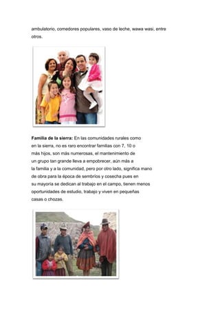 ambulatorio, comedores populares, vaso de leche, wawa wasi, entre
otros.
Familia de la sierra: En las comunidades rurales como
en la sierra, no es raro encontrar familias con 7, 10 o
más hijos, son más numerosas, el mantenimiento de
un grupo tan grande lleva a empobrecer, aún más a
la familia y a la comunidad, pero por otro lado, significa mano
de obra para la época de sembríos y cosecha pues en
su mayoría se dedican al trabajo en el campo, tienen menos
oportunidades de estudio, trabajo y viven en pequeñas
casas o chozas.
 
