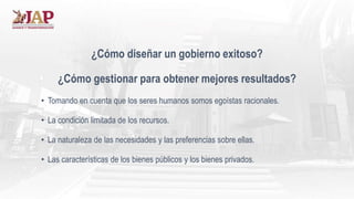 ¿Cómo diseñar un gobierno exitoso?
¿Cómo gestionar para obtener mejores resultados?
• Tomando en cuenta que los seres humanos somos egoístas racionales.
• La condición limitada de los recursos.
• La naturaleza de las necesidades y las preferencias sobre ellas.
• Las características de los bienes públicos y los bienes privados.
 