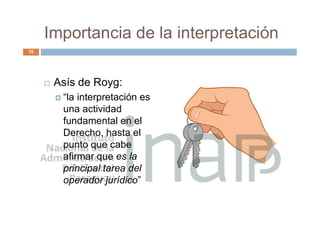 Importancia de la interpretación
 Asís de Royg:
 “la interpretación es
una actividad
fundamental en el
Derecho, hasta el
punto que cabe
afirmar que es la
principal tarea del
operador jurídico”
10
 