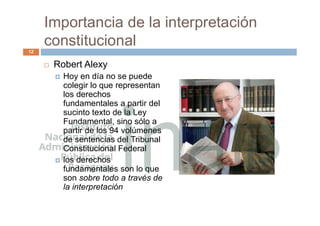 Importancia de la interpretación
constitucional
 Robert Alexy
 Hoy en día no se puede
colegir lo que representan
los derechos
fundamentales a partir del
sucinto texto de la Ley
Fundamental, sino sólo a
partir de los 94 volúmenes
de sentencias del Tribunal
Constitucional Federal
 los derechos
fundamentales son lo que
son sobre todo a través de
la interpretación
12
 