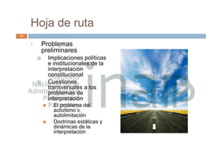 Hoja de ruta
1. Problemas
preliminares
 Implicaciones políticas
e institucionales de la
interpretación
constitucional
 Cuestiones
transversales a los
problemas de
interpretación
 El problema del
activismo v.
autolimitación
 Doctrinas estáticas y
dinámicas de la
interpretación
13
 