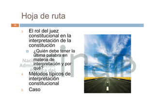 Hoja de ruta
3. El rol del juez
constitucional en la
interpretación de la
constitución
 ¿Quién debe tener la
última palabra en
materia de
interpretación y por
qué?
4. Métodos típicos de
interpretación
constitucional
5. Caso
15
 
