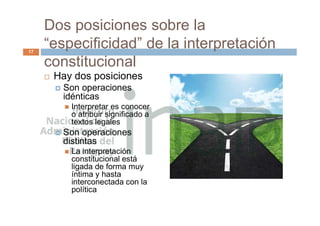 Dos posiciones sobre la
“especificidad” de la interpretación
constitucional
 Hay dos posiciones
 Son operaciones
idénticas
 Interpretar es conocer
o atribuir significado a
textos legales
 Son operaciones
distintas
 La interpretación
constitucional está
ligada de forma muy
íntima y hasta
interconectada con la
política
17
 