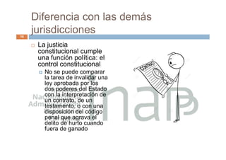 Diferencia con las demás
jurisdicciones
 La justicia
constitucional cumple
una función política: el
control constitucional
 No se puede comparar
la tarea de invalidar una
ley aprobada por los
dos poderes del Estado
con la interpretación de
un contrato, de un
testamento, o con una
disposición del código
penal que agrava el
delito de hurto cuando
fuera de ganado
18
 