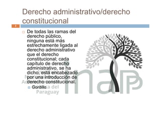 Derecho administrativo/derecho
constitucional
 De todas las ramas del
derecho público,
ninguna está más
estrechamente ligada al
derecho administrativo
que el derecho
constitucional; cada
capítulo de derecho
administrativo, se ha
dicho, está encabezado
por una introducción de
derecho constitucional.
 Gordillo
2
 