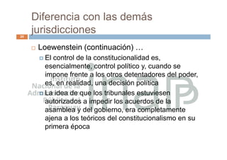 Diferencia con las demás
jurisdicciones
20
 Loewenstein (continuación) …
 El control de la constitucionalidad es,
esencialmente, control político y, cuando se
impone frente a los otros detentadores del poder,
es, en realidad, una decisión política
 La idea de que los tribunales estuviesen
autorizados a impedir los acuerdos de la
asamblea y del gobierno, era completamente
ajena a los teóricos del constitucionalismo en su
primera época
 