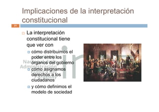 Implicaciones de la interpretación
constitucional
 La interpretación
constitucional tiene
que ver con
 cómo distribuimos el
poder entre los
órganos del gobierno
 cómo asignamos
derechos a los
ciudadanos
 y cómo definimos el
modelo de sociedad
21
 