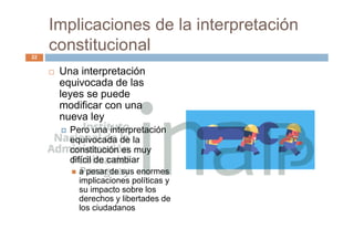 Implicaciones de la interpretación
constitucional
 Una interpretación
equivocada de las
leyes se puede
modificar con una
nueva ley
 Pero una interpretación
equivocada de la
constitución es muy
difícil de cambiar
 a pesar de sus enormes
implicaciones políticas y
su impacto sobre los
derechos y libertades de
los ciudadanos
22
 