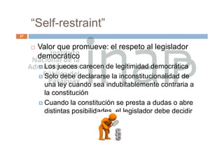 “Self-restraint”
27
 Valor que promueve: el respeto al legislador
democrático
 Los jueces carecen de legitimidad democrática
 Solo debe declararse la inconstitucionalidad de
una ley cuando sea indubitablemente contraria a
la constitución
 Cuando la constitución se presta a dudas o abre
distintas posibilidades, el legislador debe decidir
 