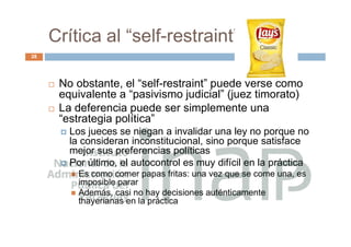 Crítica al “self-restraint”
28
 No obstante, el “self-restraint” puede verse como
equivalente a “pasivismo judicial” (juez timorato)
 La deferencia puede ser simplemente una
“estrategia política”
 Los jueces se niegan a invalidar una ley no porque no
la consideran inconstitucional, sino porque satisface
mejor sus preferencias políticas
 Por último, el autocontrol es muy difícil en la práctica
 Es como comer papas fritas: una vez que se come una, es
imposible parar
 Además, casi no hay decisiones auténticamente
thayerianas en la práctica
 