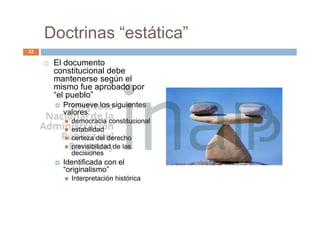 Doctrinas “estática”
 El documento
constitucional debe
mantenerse según el
mismo fue aprobado por
“el pueblo”
 Promueve los siguientes
valores:
 democracia constitucional
 estabilidad
 certeza del derecho
 previsibilidad de las
decisiones
 Identificada con el
“originalismo”
 Interpretación histórica
33
 