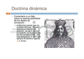 Doctrina dinámica
 Comentario a un fallo
sobre la imprescriptibilidad
de los delitos de
corrupción
 preferimos jueces que no
cuenten con una ‘mirada
dinámica y flexible del
derecho’, es decir jueces
co-autores, co-legisladores
y/o co-constituyentes, sino
que deseamos un juez que
aplique el derecho vigente
 A. Rosler
35
 