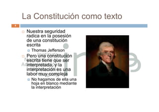 La Constitución como texto
 Nuestra seguridad
radica en la posesión
de una constitución
escrita
 Thomas Jefferson
 Pero una constitución
escrita tiene que ser
interpretada, y la
interpretación es una
labor muy compleja
 No hagamos de ella una
hoja en blanco mediante
la interpretación
8
 