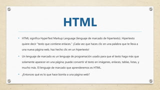HTML
• HTML significa HyperText Markup Language (lenguaje de marcado de hipertexto). Hipertexto
quiere decir "texto que contiene enlaces." ¡Cada vez que haces clic en una palabra que te lleva a
una nueva página web, haz hecho clic en un hipertexto!
• Un lenguaje de marcado es un lenguaje de programación usado para que el texto haga más que
solamente aparecer en una página; puede convertir el texto en imágenes, enlaces, tablas, listas, y
mucho más. El lenguaje de marcado que aprenderemos es HTML.
• ¿Entonces qué es lo que hace bonita a una página web?
 
