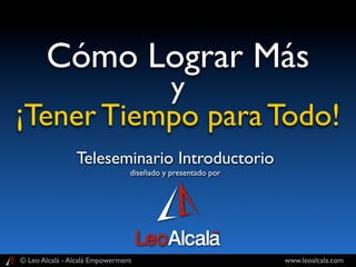 Cómo Lograr Más
           y
¡Tener Tiempo para Todo!
                Teleseminario Introductorio
                                diseñado y presentado por




© Leo Alcalá - Alcalá Empowerment                           www.leoalcala.com