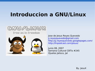 Introduccion a GNU/Linux


            Jose de Jesus Reyes Quevedo
            jj.reyesquevedo@gmail.com
            http://jj.reyesquevedo.googlepages.com/
            http://linpodcast.com/jesux/

            Junio 08, 2007
            Semana Cultural CBTis #245
            Ojuelos Jalisco, Jal




                                    By. JesuX