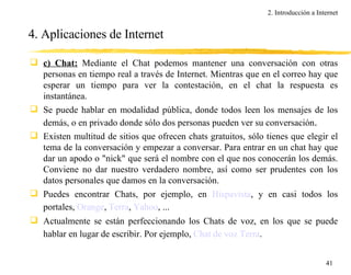 4. Aplicaciones de Internet c) Chat:  Mediante el Chat podemos mantener una conversación con otras personas en tiempo real a través de Internet. Mientras que en el correo hay que esperar un tiempo para ver la contestación, en el chat la respuesta es instantánea. Se puede hablar en modalidad pública, donde todos leen los mensajes de los demás, o en privado donde sólo dos personas pueden ver su conversación . Existen multitud de sitios que ofrecen chats gratuitos, sólo tienes que elegir el tema de la conversación y empezar a conversar. Para entrar en un chat hay que dar un apodo o "nick" que será el nombre con el que nos conocerán los demás. Conviene no dar nuestro verdadero nombre, así como ser prudentes con los datos personales que damos en la conversación. Puedes encontrar Chats, por ejemplo, en  Hispavista , y en casi todos los portales,  Orange ,  Terra ,  Yahoo , ...   Actualmente se están perfeccionando los Chats de voz, en los que se puede hablar en lugar de escribir. Por ejemplo,  Chat de voz Terra .   