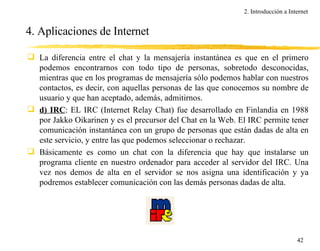 4. Aplicaciones de Internet La diferencia entre el chat y la mensajería instantánea es que en el primero podemos encontrarnos con todo tipo de personas, sobretodo desconocidas, mientras que en los programas de mensajería sólo podemos hablar con nuestros contactos, es decir, con aquellas personas de las que conocemos su nombre de usuario y que han aceptado, además, admitirnos. d) IRC : EL IRC (Internet Relay Chat) fue desarrollado en Finlandia en 1988 por Jakko Oikarinen y es el precursor del Chat en la Web. El IRC permite tener comunicación instantánea con un grupo de personas que están dadas de alta en este servicio, y entre las que podemos seleccionar o rechazar. Básicamente es como un chat con la diferencia que hay que instalarse un programa cliente en nuestro ordenador para acceder al servidor del IRC. Una vez nos demos de alta en el servidor se nos asigna una identificación y ya podremos establecer comunicación con las demás personas dadas de alta. 