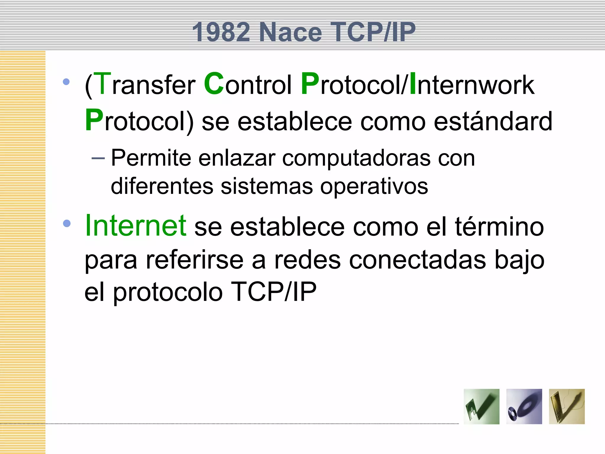1982 Nace TCP/IP
• (Transfer Control Protocol/Internwork
Protocol) se establece como estándard
– Permite enlazar computadoras con
diferentes sistemas operativos
• Internet se establece como el término
para referirse a redes conectadas bajo
el protocolo TCP/IP
 