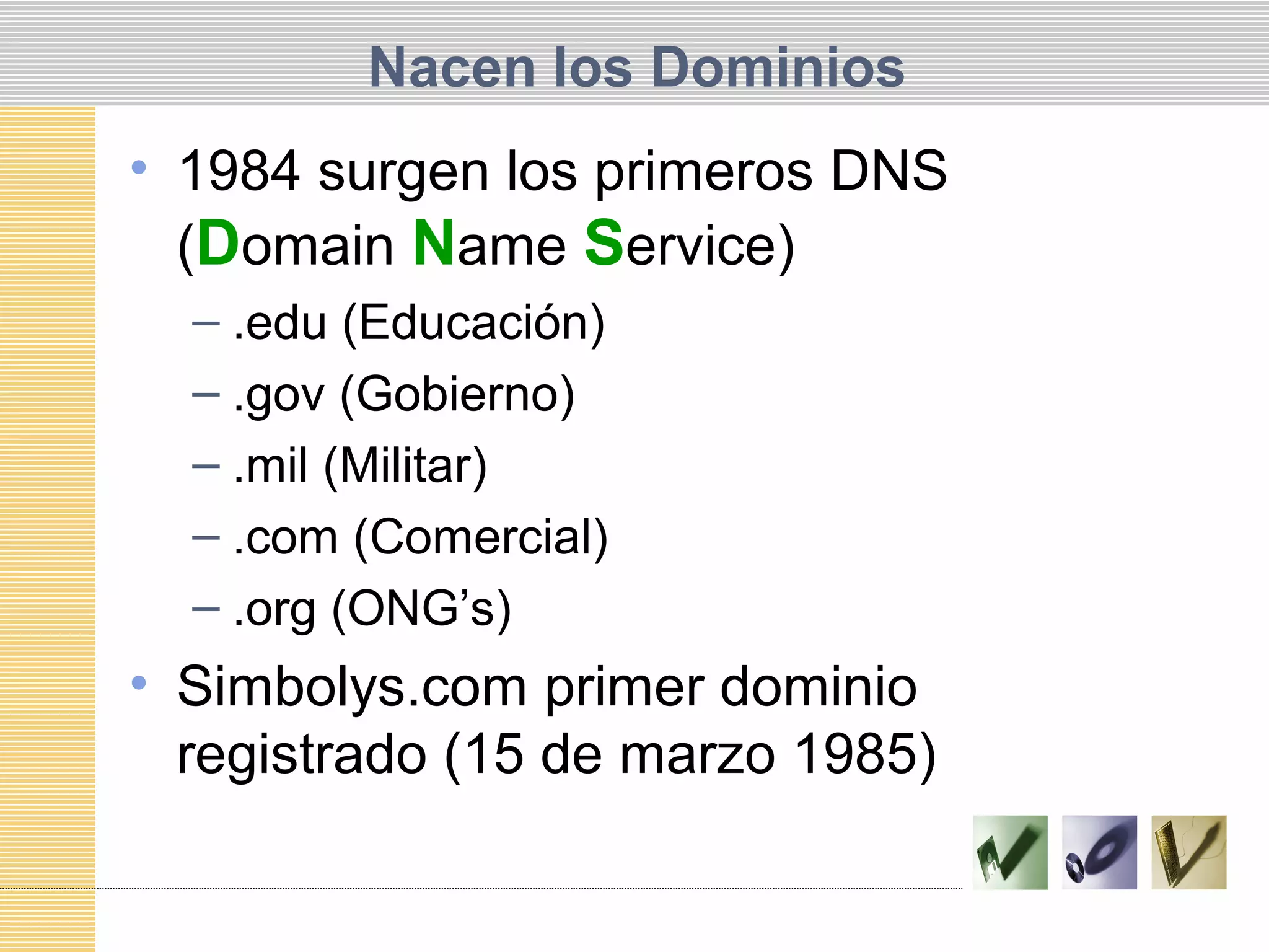 Nacen los Dominios
• 1984 surgen los primeros DNS
(Domain Name Service)
– .edu (Educación)
– .gov (Gobierno)
– .mil (Militar)
– .com (Comercial)
– .org (ONG’s)
• Simbolys.com primer dominio
registrado (15 de marzo 1985)
 